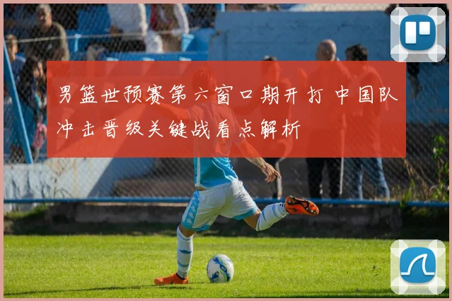 男篮世预赛第六窗口期开打 中国队冲击晋级关键战看点解析