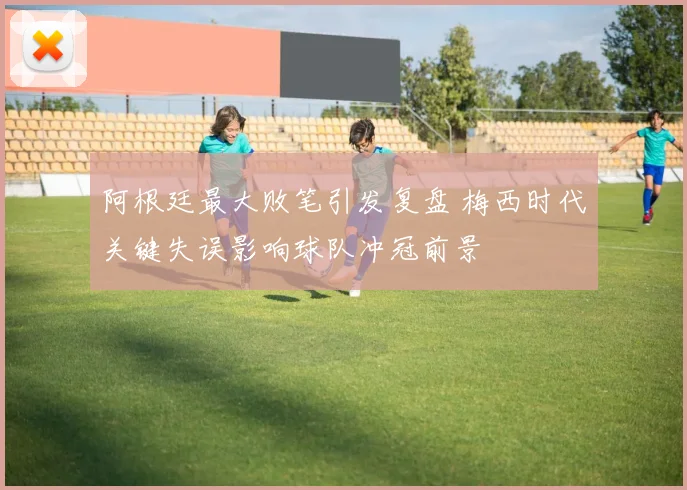 阿根廷最大败笔引发复盘 梅西时代关键失误影响球队冲冠前景