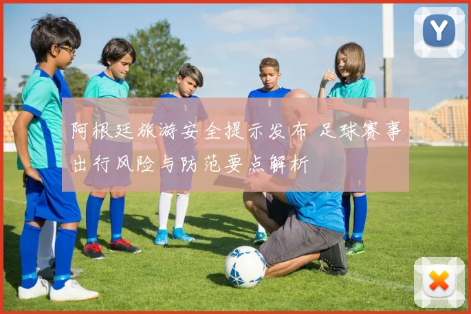 阿根廷旅游安全提示发布 足球赛事出行风险与防范要点解析