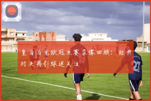 皇马马竞欧冠决赛录像回顾:经典对决再引球迷关注