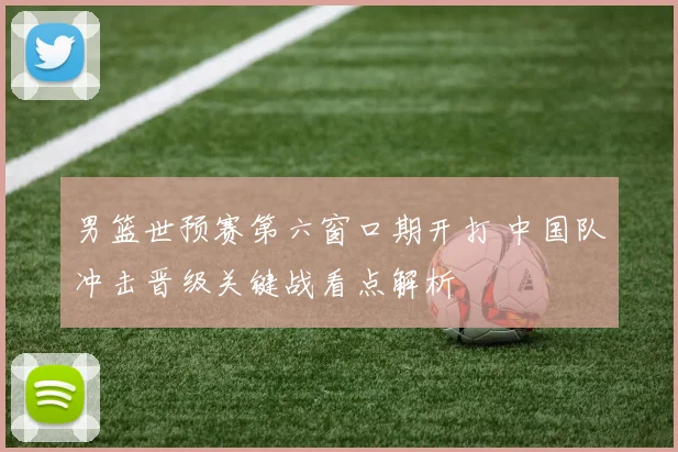 男篮世预赛第六窗口期开打 中国队冲击晋级关键战看点解析