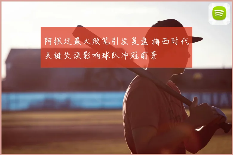 阿根廷最大败笔引发复盘 梅西时代关键失误影响球队冲冠前景