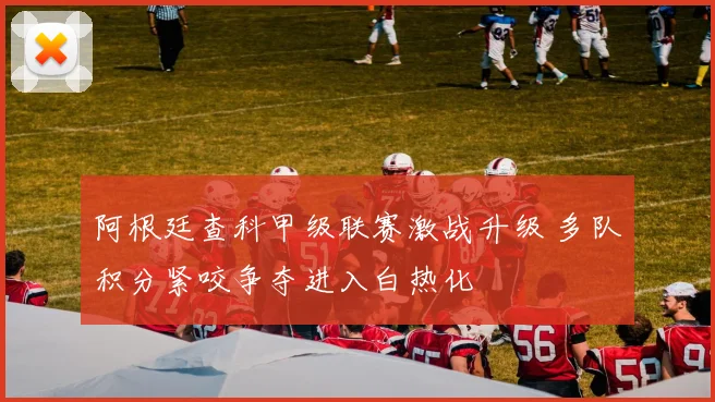 阿根廷查科甲级联赛激战升级 多队积分紧咬争夺进入白热化