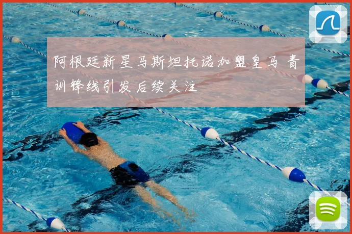 阿根廷新星马斯坦托诺加盟皇马 青训锋线引发后续关注