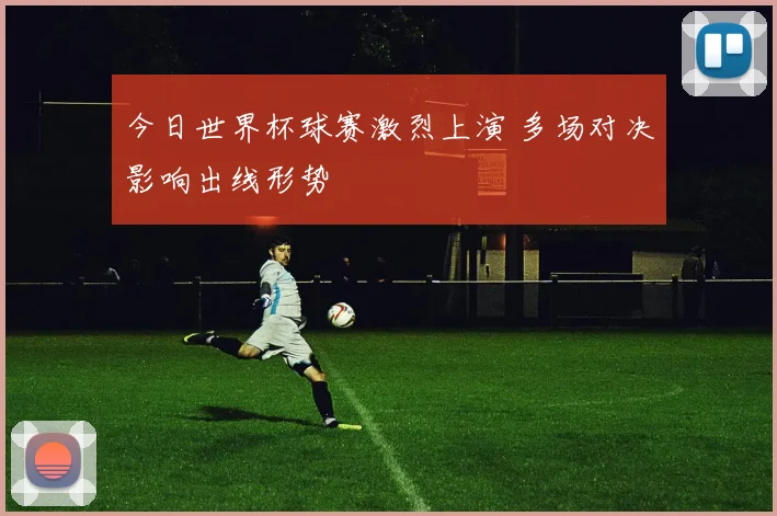 今日世界杯球赛激烈上演 多场对决影响出线形势