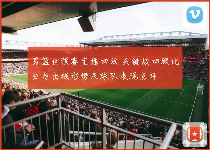 男篮世预赛直播回放 关键战回顾比分与出线形势及球队表现点评