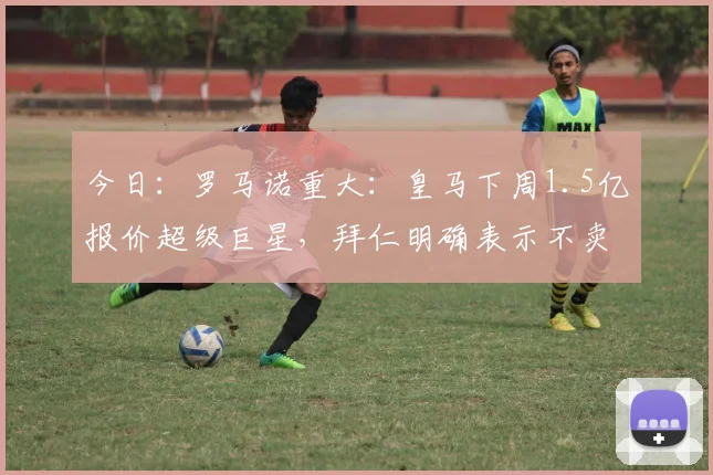今日：罗马诺重大：皇马下周1.5亿报价超级巨星，拜仁明确表示不卖！_奥利塞_欧冠_阿森纳