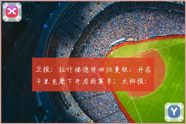 卫报:拉什福德将回归曼联,并在卡里克麾下开启新赛季;太阳报:曼联计划新赛季开启前为拉什福德安排转会