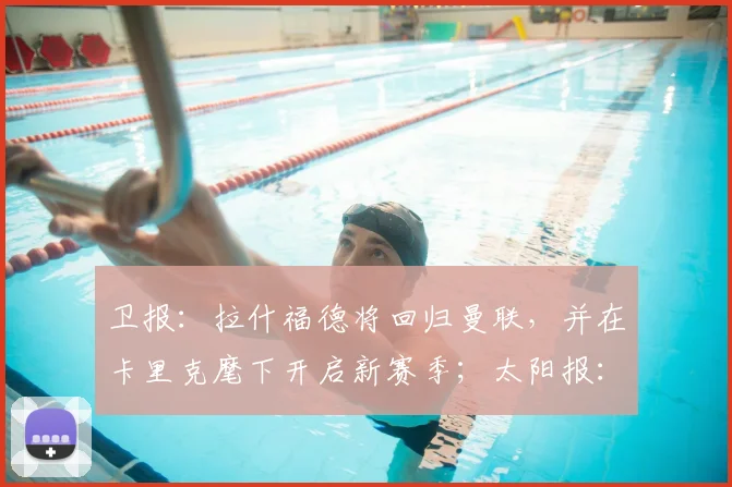 卫报:拉什福德将回归曼联,并在卡里克麾下开启新赛季;太阳报:曼联计划新赛季开启前为拉什福德安排转会