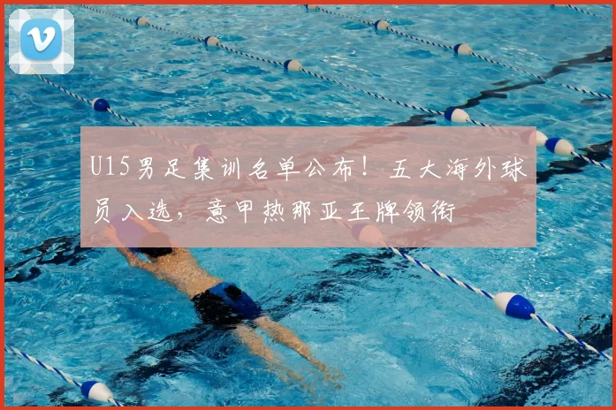 U15男足集训名单公布！五大海外球员入选，意甲热那亚王牌领衔
