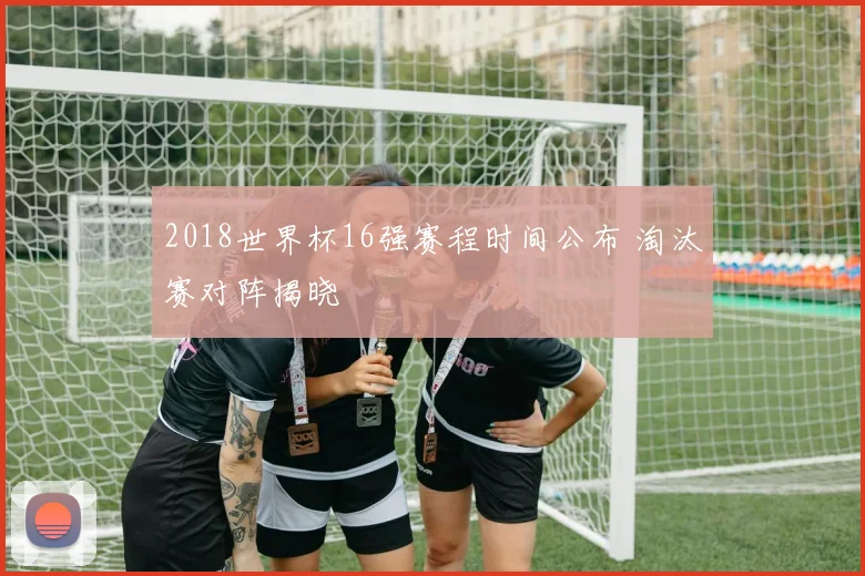 2018世界杯16强赛程时间公布 淘汰赛对阵揭晓