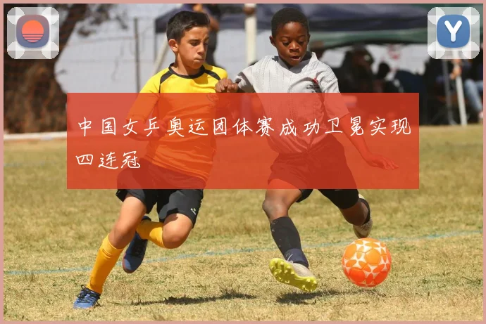 中国女乒奥运团体赛成功卫冕实现四连冠