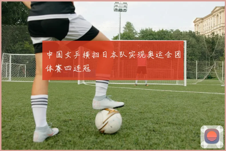 中国女乒横扫日本队实现奥运会团体赛四连冠