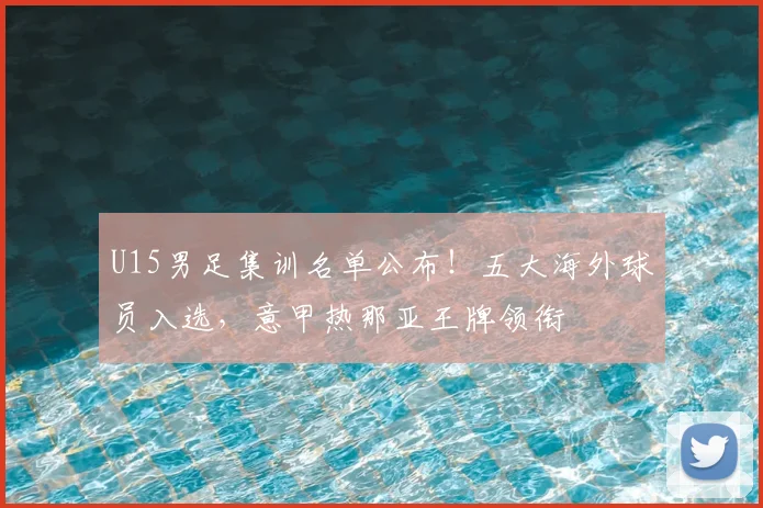 U15男足集训名单公布!五大海外球员入选,意甲热那亚王牌领衔
