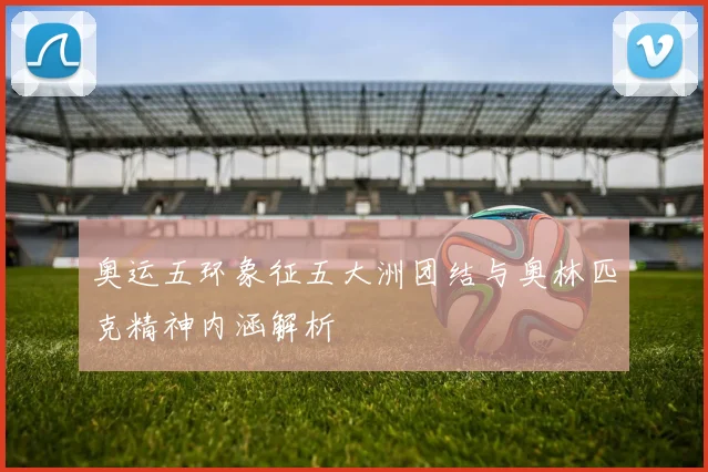 奥运五环象征五大洲团结与奥林匹克精神内涵解析