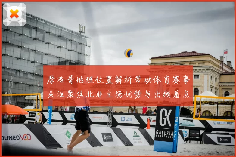 摩洛哥地理位置解析带动体育赛事关注聚焦北非主场优势与出线看点