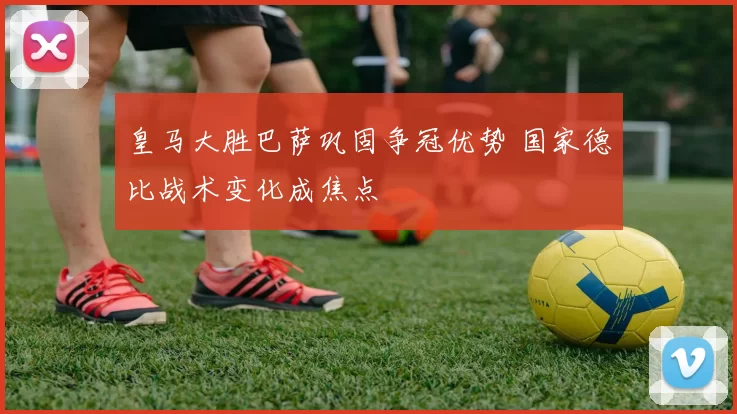 皇马大胜巴萨巩固争冠优势 国家德比战术变化成焦点