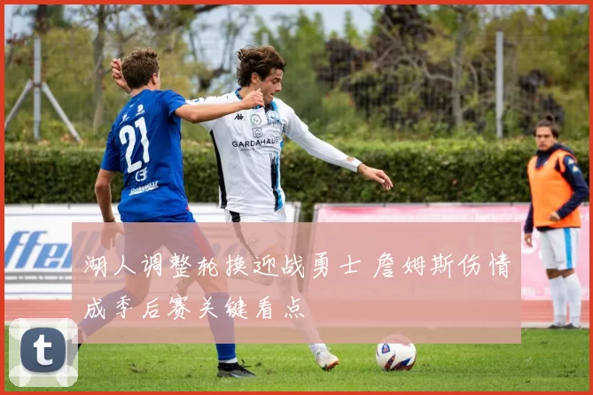 湖人调整轮换迎战勇士 詹姆斯伤情成季后赛关键看点