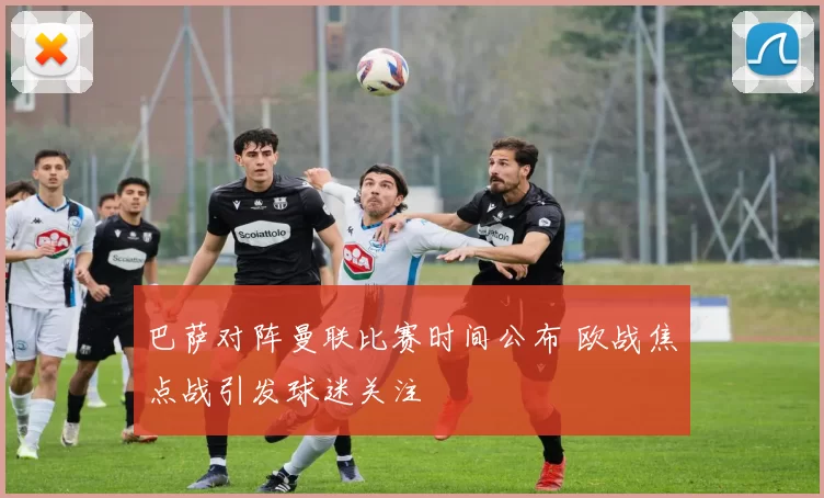 巴萨对阵曼联比赛时间公布 欧战焦点战引发球迷关注
