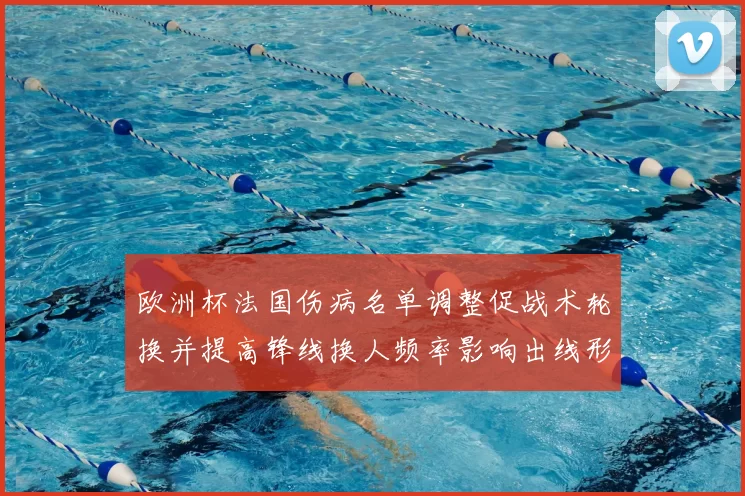 欧洲杯法国伤病名单调整促战术轮换并提高锋线换人频率影响出线形势