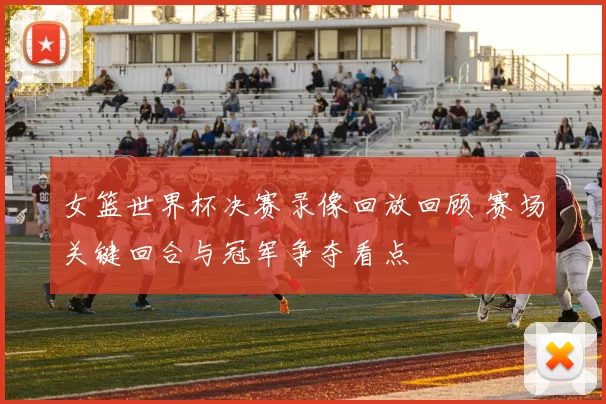 女篮世界杯决赛录像回放回顾 赛场关键回合与冠军争夺看点