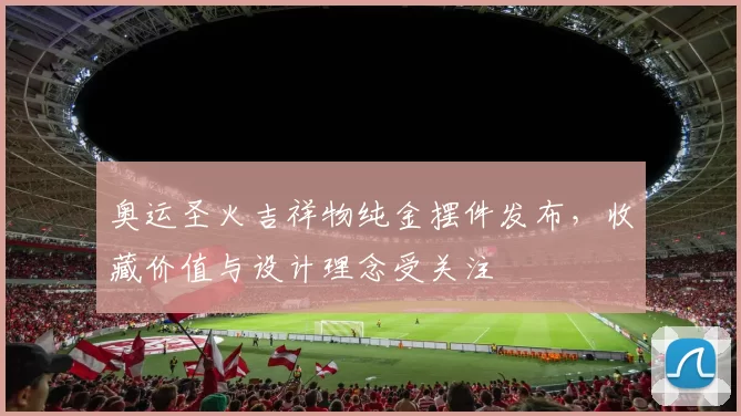 奥运圣火吉祥物纯金摆件发布,收藏价值与设计理念受关注