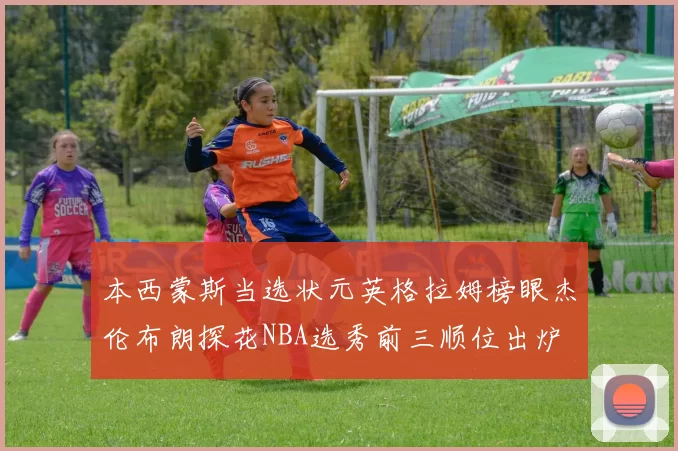 本西蒙斯当选状元英格拉姆榜眼杰伦布朗探花NBA选秀前三顺位出炉