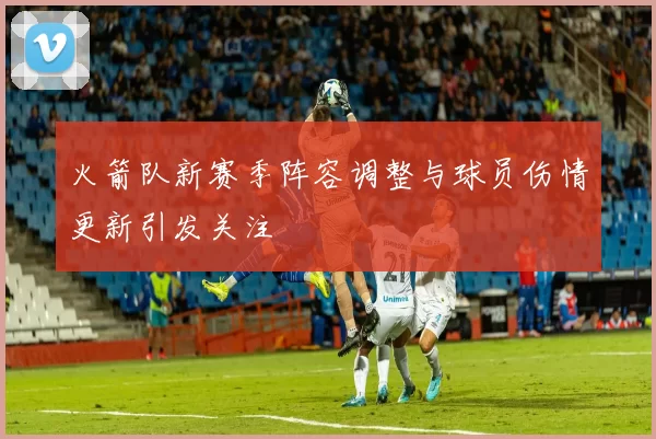 火箭队新赛季阵容调整与球员伤情更新引发关注