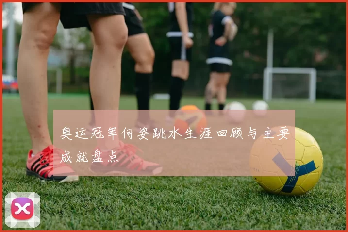 奥运冠军何姿跳水生涯回顾与主要成就盘点