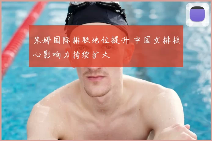 朱婷国际排联地位提升 中国女排核心影响力持续扩大