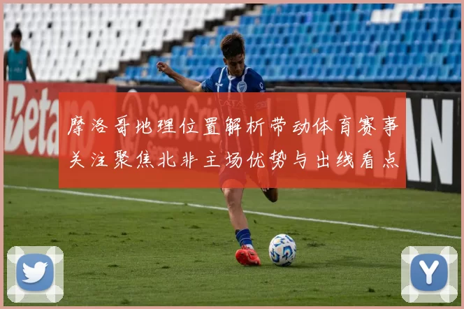 摩洛哥地理位置解析带动体育赛事关注聚焦北非主场优势与出线看点