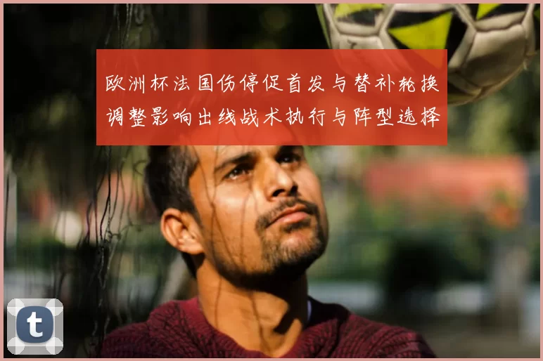 欧洲杯法国伤停促首发与替补轮换调整影响出线战术执行与阵型选择