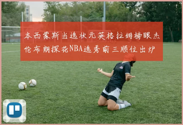 本西蒙斯当选状元英格拉姆榜眼杰伦布朗探花NBA选秀前三顺位出炉