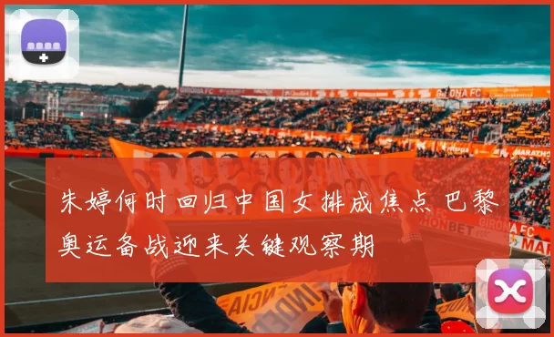 朱婷何时回归中国女排成焦点 巴黎奥运备战迎来关键观察期