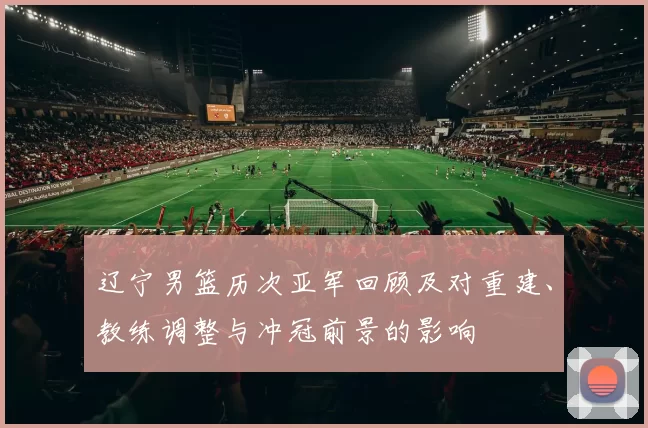 辽宁男篮历次亚军回顾及对重建、教练调整与冲冠前景的影响