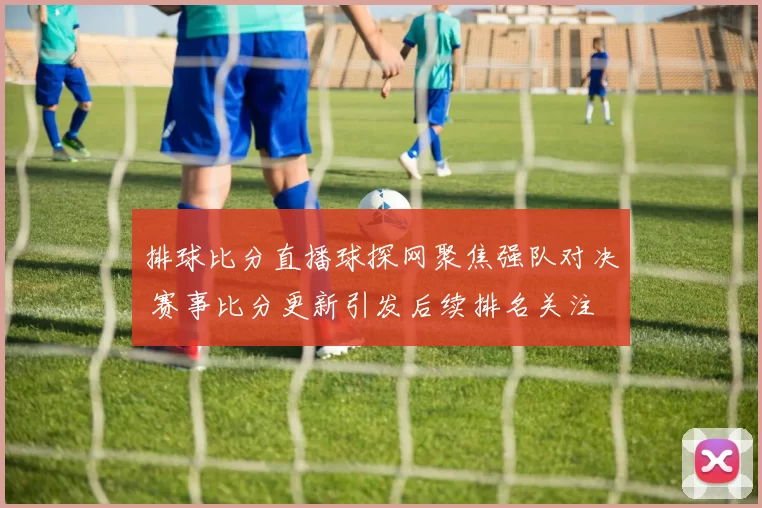 排球比分直播球探网聚焦强队对决 赛事比分更新引发后续排名关注