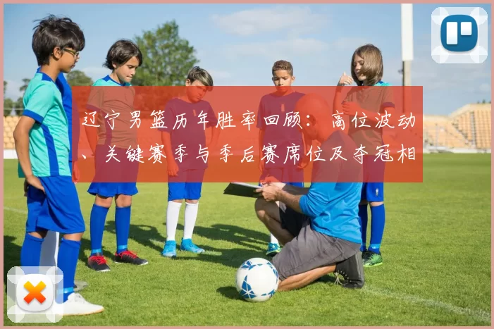 辽宁男篮历年胜率回顾：高位波动、关键赛季与季后赛席位及夺冠相关性解析