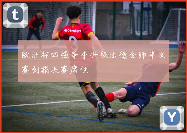 欧洲杯四强争夺升级法德会师半决赛剑指决赛席位