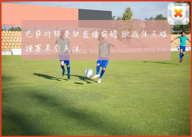 巴萨对阵曼联直播前瞻 欧战焦点碰撞赛果引关注