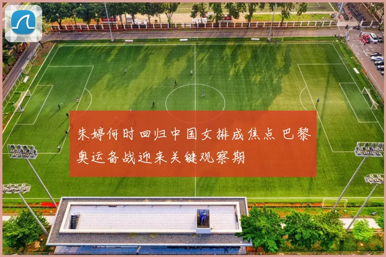 朱婷何时回归中国女排成焦点 巴黎奥运备战迎来关键观察期