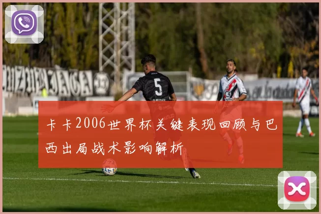 卡卡2006世界杯关键表现回顾与巴西出局战术影响解析