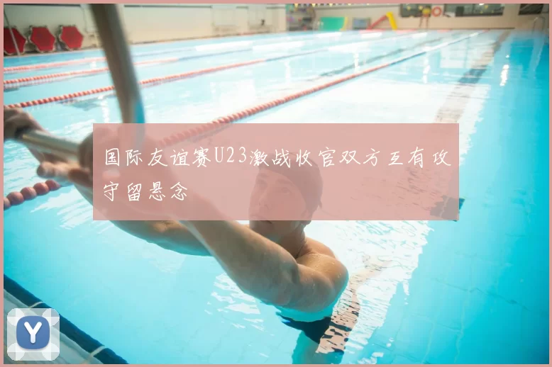 国际友谊赛U23激战收官双方互有攻守留悬念