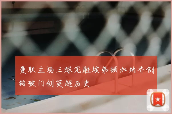 曼联主场三球完胜埃弗顿加纳乔倒钩破门创英超历史