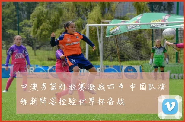 中澳男篮对抗赛激战四节 中国队演练新阵容检验世界杯备战