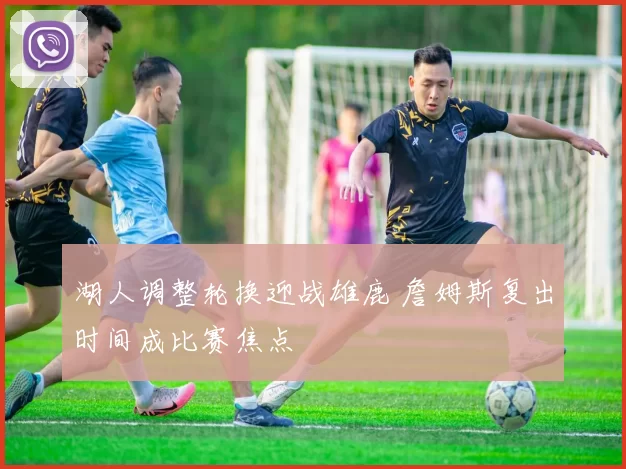 湖人调整轮换迎战雄鹿 詹姆斯复出时间成比赛焦点