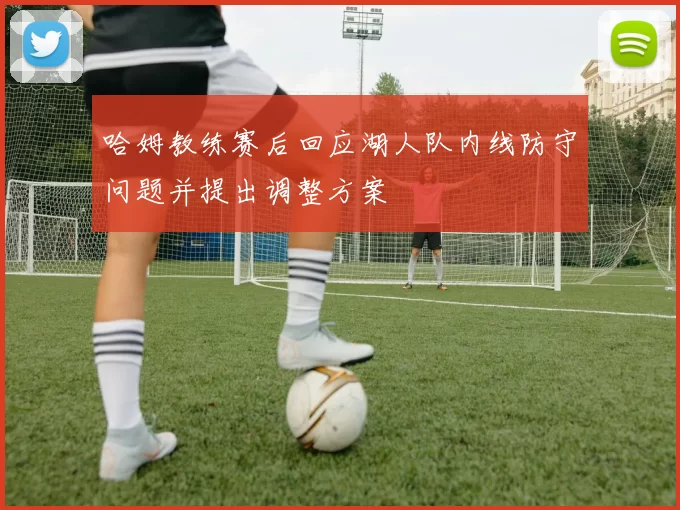 哈姆教练赛后回应湖人队内线防守问题并提出调整方案