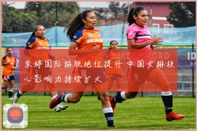 朱婷国际排联地位提升 中国女排核心影响力持续扩大