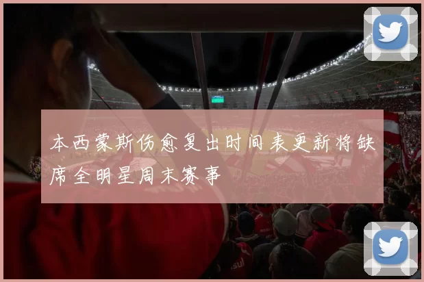 本西蒙斯伤愈复出时间表更新将缺席全明星周末赛事