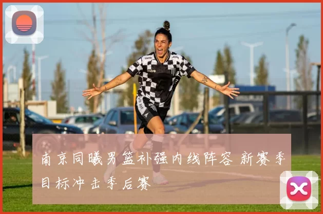 南京同曦男篮补强内线阵容 新赛季目标冲击季后赛