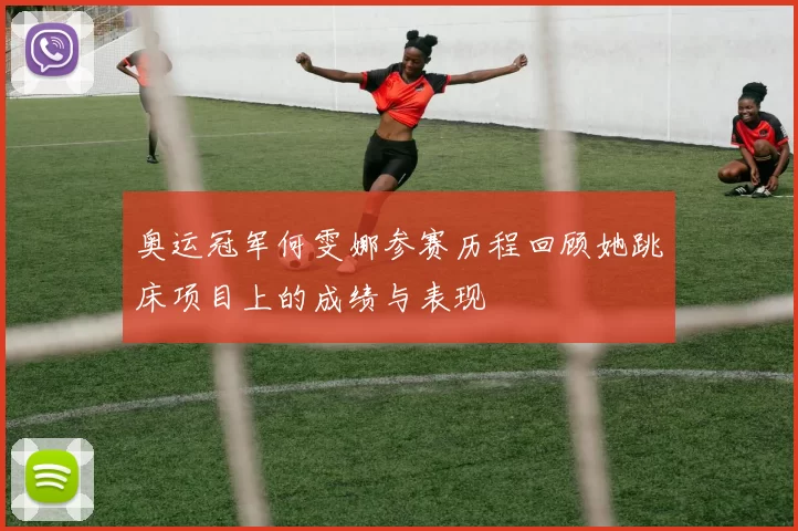 奥运冠军何雯娜参赛历程回顾她跳床项目上的成绩与表现